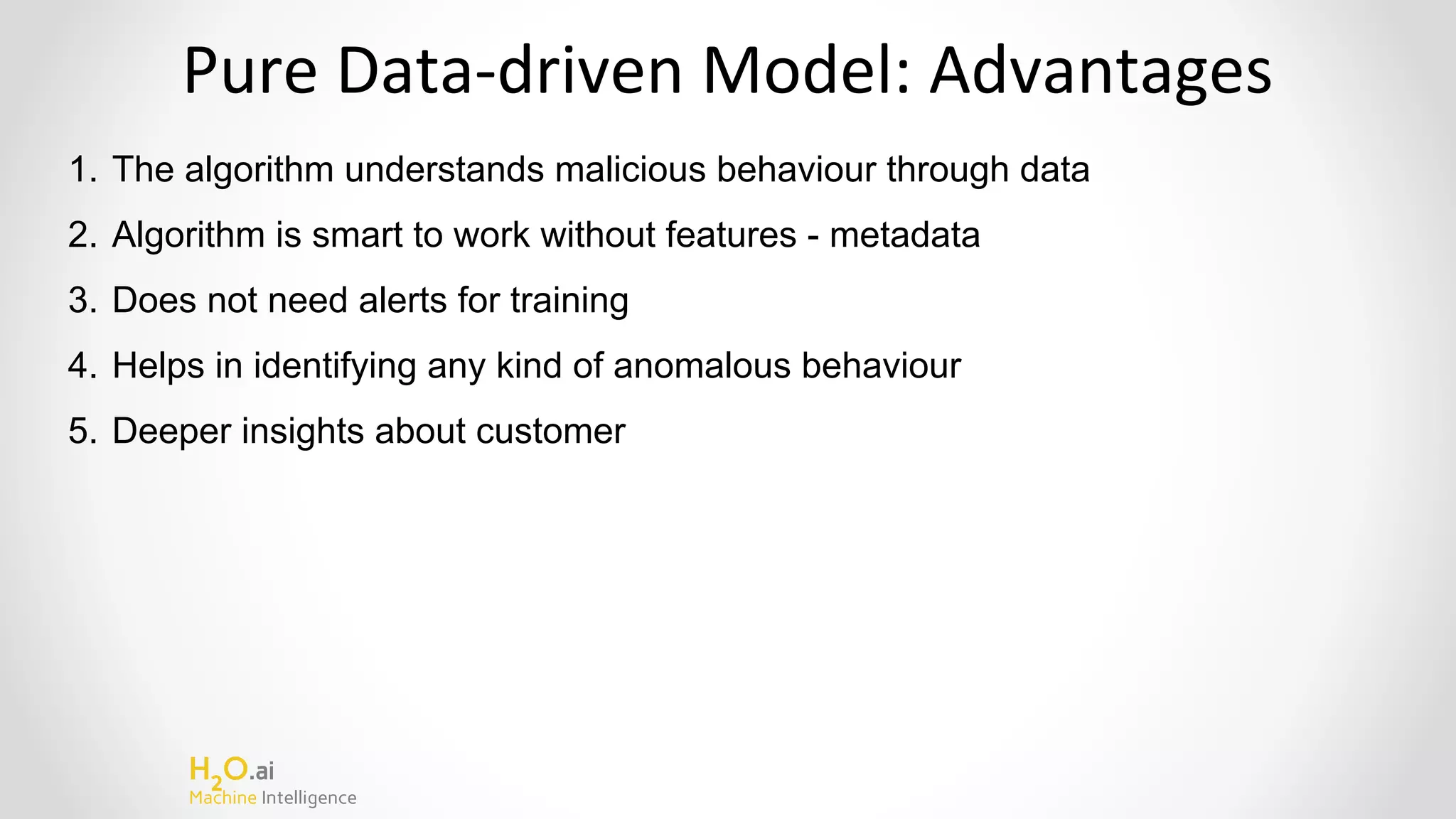 H2
O.ai
Machine Intelligence
Pure Data-driven Model: Advantages
1. The algorithm understands malicious behaviour through data
2. Algorithm is smart to work without features - metadata
3. Does not need alerts for training
4. Helps in identifying any kind of anomalous behaviour
5. Deeper insights about customer
 