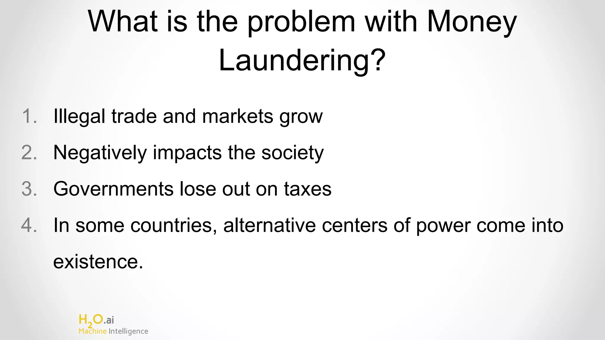 H2
O.ai
Machine Intelligence
What is the problem with Money
Laundering?
1. Illegal trade and markets grow
2. Negatively impacts the society
3. Governments lose out on taxes
4. In some countries, alternative centers of power come into
existence.
 