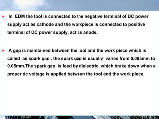  In EDM the tool is connected to the negative terminal of DC power
supply act as cathode and the workpiece is connected to positive
terminal of DC power supply, act as anode.
 A gap is maintained between the tool and the work piece which is
called as spark gap , the spark gap is usually varies from 0.005mm to
0.05mm.The spark gap is feed by dielectric which brake down when a
proper dc voltage is applied between the tool and the work piece.
 