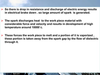  So there is drop in resistance and discharge of electric energy results
in electrical brake down . so large amount of spark is generated.
 The spark discharges heat to the work piece material with
considerable force and velocity and results in development of high
temperature around 10000`c.
 These forces the work piece to melt and a portion of it is vaporized ,
these portion is taken away from the spark gap by the flow of dielectric
through it.
 