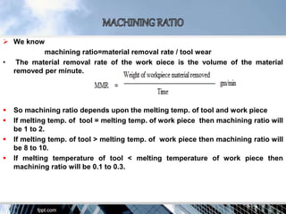  We know
machining ratio=material removal rate / tool wear
• The material removal rate of the work piece is the volume of the material
removed per minute.
 So machining ratio depends upon the melting temp. of tool and work piece
 If melting temp. of tool = melting temp. of work piece then machining ratio will
be 1 to 2.
 If melting temp. of tool > melting temp. of work piece then machining ratio will
be 8 to 10.
 If melting temperature of tool < melting temperature of work piece then
machining ratio will be 0.1 to 0.3.
 