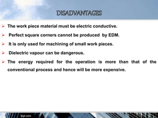  The work piece material must be electric conductive.
 Perfect square corners cannot be produced by EDM.
 It is only used for machining of small work pieces.
 Dielectric vapour can be dangerous.
 The energy required for the operation is more than that of the
conventional process and hence will be more expensive.
 