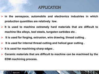  in the aerospace, automobile and electronics industries in which
production quantities are relatively low.
 It is used to machine extremely hard materials that are difficult to
machine like alloys, tool steels, tungsten carbides etc .
 It is used for forging, extrusion, wire drawing, thread cutting .
 It is used for internal thread cutting and helical gear cutting .
 It is used for machining sharp edges .
 Ceramic materials that are difficult to machine can be machined by the
EDM machining process.
 