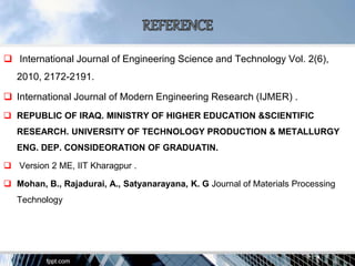  International Journal of Engineering Science and Technology Vol. 2(6),
2010, 2172-2191.
 International Journal of Modern Engineering Research (IJMER) .
 REPUBLIC OF IRAQ. MINISTRY OF HIGHER EDUCATION &SCIENTIFIC
RESEARCH. UNIVERSITY OF TECHNOLOGY PRODUCTION & METALLURGY
ENG. DEP. CONSIDEORATION OF GRADUATIN.
 Version 2 ME, IIT Kharagpur .
 Mohan, B., Rajadurai, A., Satyanarayana, K. G Journal of Materials Processing
Technology
 