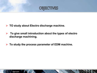  TO study about Electro discharge machine.
 To give small introduction about the types of electro
discharge machining.
 To study the process parameter of EDM machine.
 