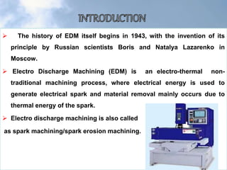  The history of EDM itself begins in 1943, with the invention of its
principle by Russian scientists Boris and Natalya Lazarenko in
Moscow.
 Electro Discharge Machining (EDM) is an electro-thermal non-
traditional machining process, where electrical energy is used to
generate electrical spark and material removal mainly occurs due to
thermal energy of the spark.
 Electro discharge machining is also called
as spark machining/spark erosion machining.
 