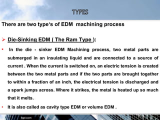 There are two type‘s of EDM machining process
 Die-Sinking EDM ( The Ram Type ):
• In the die - sinker EDM Machining process, two metal parts are
submerged in an insulating liquid and are connected to a source of
current . When the current is switched on, an electric tension is created
between the two metal parts and if the two parts are brought together
to within a fraction of an inch, the electrical tension is discharged and
a spark jumps across. Where it strikes, the metal is heated up so much
that it melts.
• It is also called as cavity type EDM or volume EDM .
 