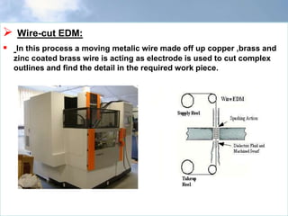  Wire-cut EDM:
 In this process a moving metalic wire made off up copper ,brass and
zinc coated brass wire is acting as electrode is used to cut complex
outlines and find the detail in the required work piece.
 