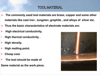  The commonly used tool materials are brass, copper and some other
materials like cast iron , tungsten ,graphite , and alloys of silver etc.
 Thus the basic characteristics of electrode materials are:
 High electrical conductivity.
• High thermal conductivity .
 High density.
 High melting point.
 Cheap cost.
 The tool should be made of
Same material as the work piece.
 