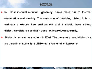  In EDM material removal generally takes place due to thermal
evaporation and melting .The main aim of providing dielectric is to
maintain a oxygen free environment and it should have strong
dielectric resistance so that it does not breakdown so easily.
 Dielectric is used as medium in EDM. The commonly used dielectrics
are paraffin or some light oil like transformer oil or kerosene.
 
