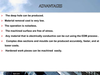  The deep hole can be produced.
 Material removal cost is very low.
 The operation is noiseless.
 The machined surface are free of stress.
 Any material that is electrically conductive can be cut using the EDM process .
 Complex dies sections and moulds can be produced accurately, faster, and at
lower costs.
 Hardened work pieces can be machined easily.
 