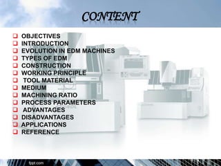  OBJECTIVES
 INTRODUCTION
 EVOLUTION IN EDM MACHINES
 TYPES OF EDM
 CONSTRUCTION
 WORKING PRINCIPLE
 TOOL MATERIAL
 MEDIUM
 MACHINING RATIO
 PROCESS PARAMETERS
 ADVANTAGES
 DISADVANTAGES
 APPLICATIONS
 REFERENCE
 