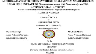 MICROWAVE ASSISTED GREEN SYNTHESIS OF ALUMINIUM NANOPARTICLES
USING LEAF EXTRACT OF Cinnamomum tamala AND Solanum nigrum FOR
ANTIMICROBIAL ACTIVITY
A Thesis Submitted
In Partial Fulfillment of the Requirements
for the Degree of
MASTER OF PHARMACY
in
Pharmaceutics
by
ASHISH KUMAR GUPTA
(Enrollment No.1412350028725)
Under the Supervision of
A Thesis Submitted In Partial Fulfillment of the Requirements For the Degree of
MASTER OF PHARMACY
in
PHARMACEUTICS
by
ASHISH KUMAR GUPTA
(Enrollment No. 1412350028725)
Under the supervision of
Dr. Shekhar Singh Mrs. Geeta Mishra
Assoc. Professor (Pharmacy) Assoc. Professor (Pharmacy)
B.B.D.N.I.I.T, LUCKNOW B.B.D.N.I.I.T, LUCKNOW
To the
DR. APJ ABDUL KALAM TECHNICAL UNIVERSITY
LUCKNOW
(Formerly Uttar Pradesh Technical University, Lucknow)
May, 2021
1
 
