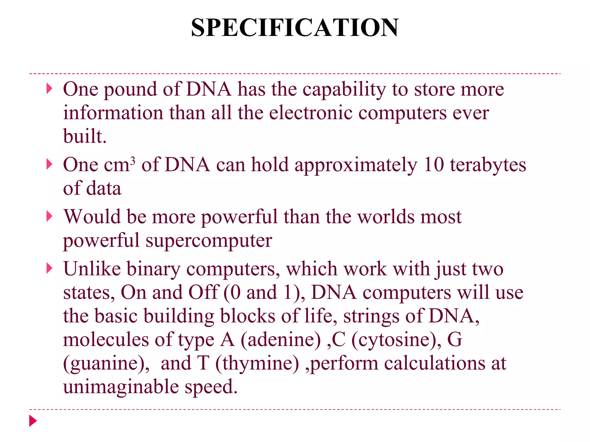 SPECIFICATION One pound of DNA has the capability to store more information than all the electronic computers ever built. One cm 3  of DNA can hold approximately 10 terabytes of data Would be more powerful than the worlds most powerful supercomputer Unlike binary computers, which work with just two states, On and Off (0 and 1), DNA computers will use the basic building blocks of life, strings of DNA, molecules of type A (adenine) ,C (cytosine), G   (guanine),  and T (thymine)   ,perform calculations at unimaginable speed.  