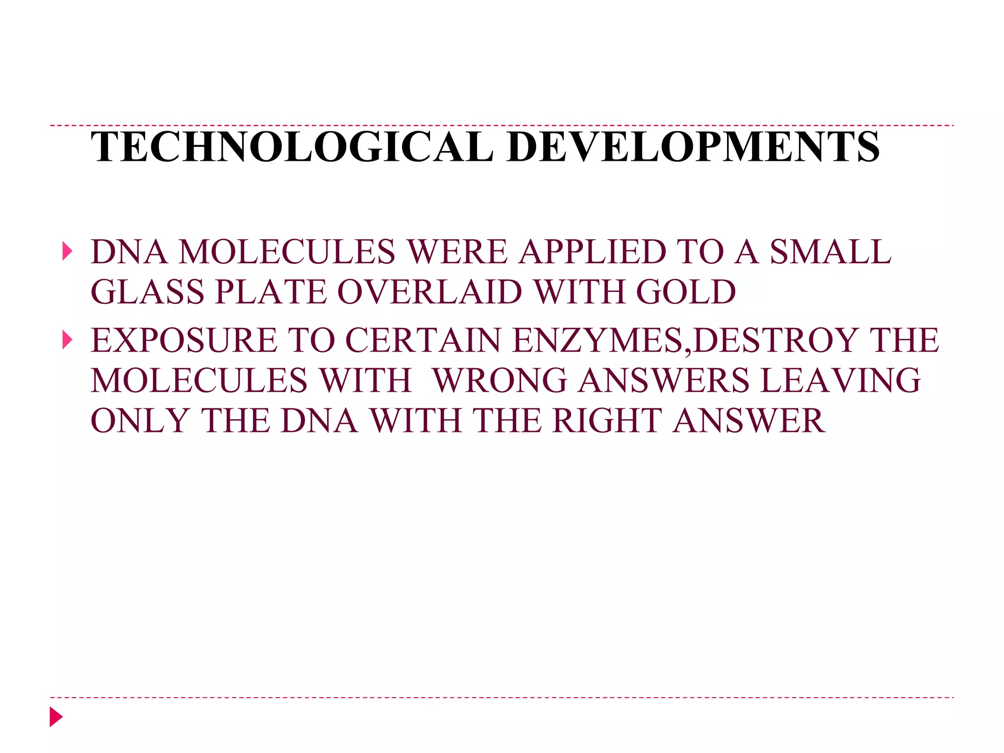 TECHNOLOGICAL DEVELOPMENTS DNA MOLECULES WERE APPLIED TO A SMALL GLASS PLATE OVERLAID WITH GOLD EXPOSURE TO CERTAIN ENZYMES,DESTROY THE MOLECULES WITH  WRONG ANSWERS LEAVING ONLY THE DNA WITH THE RIGHT ANSWER 