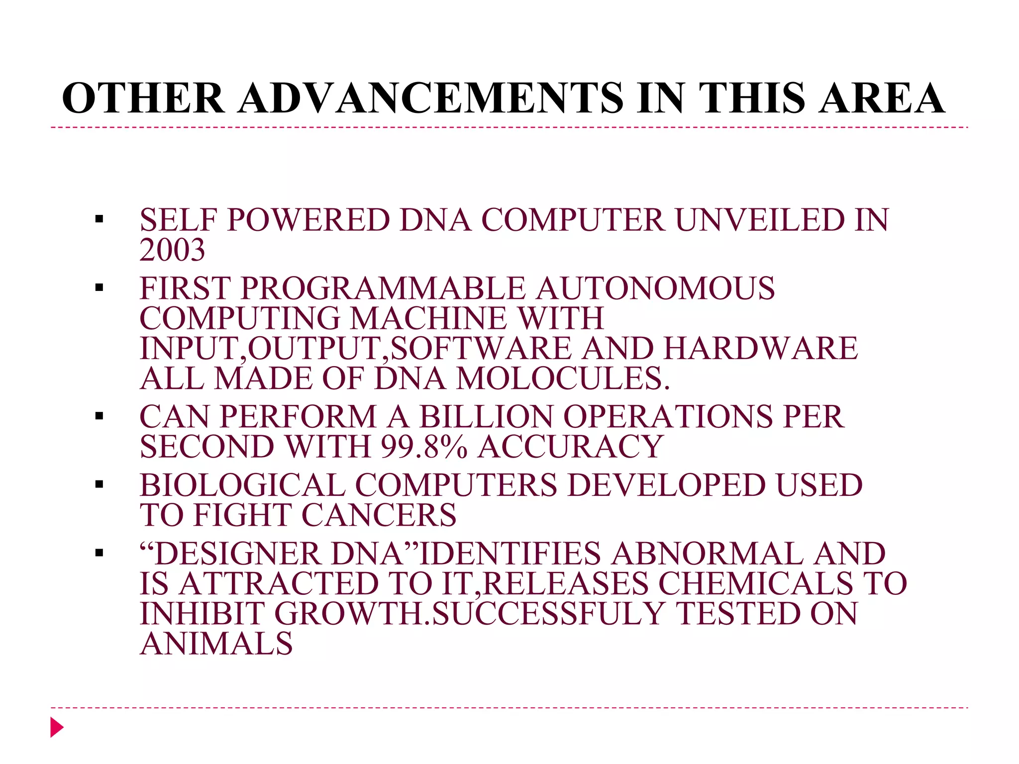 OTHER ADVANCEMENTS IN THIS AREA SELF POWERED DNA COMPUTER UNVEILED IN 2003 FIRST PROGRAMMABLE AUTONOMOUS COMPUTING MACHINE WITH INPUT,OUTPUT,SOFTWARE AND HARDWARE ALL MADE OF DNA MOLOCULES. CAN PERFORM A BILLION OPERATIONS PER SECOND WITH 99.8% ACCURACY BIOLOGICAL COMPUTERS DEVELOPED USED TO FIGHT CANCERS “ DESIGNER DNA”IDENTIFIES ABNORMAL AND IS ATTRACTED TO IT,RELEASES CHEMICALS TO INHIBIT GROWTH.SUCCESSFULY TESTED ON ANIMALS 