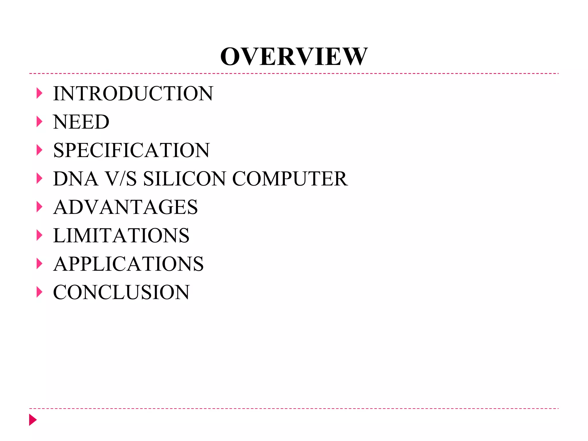 OVERVIEW INTRODUCTION NEED SPECIFICATION DNA V/S SILICON COMPUTER ADVANTAGES LIMITATIONS APPLICATIONS CONCLUSION 