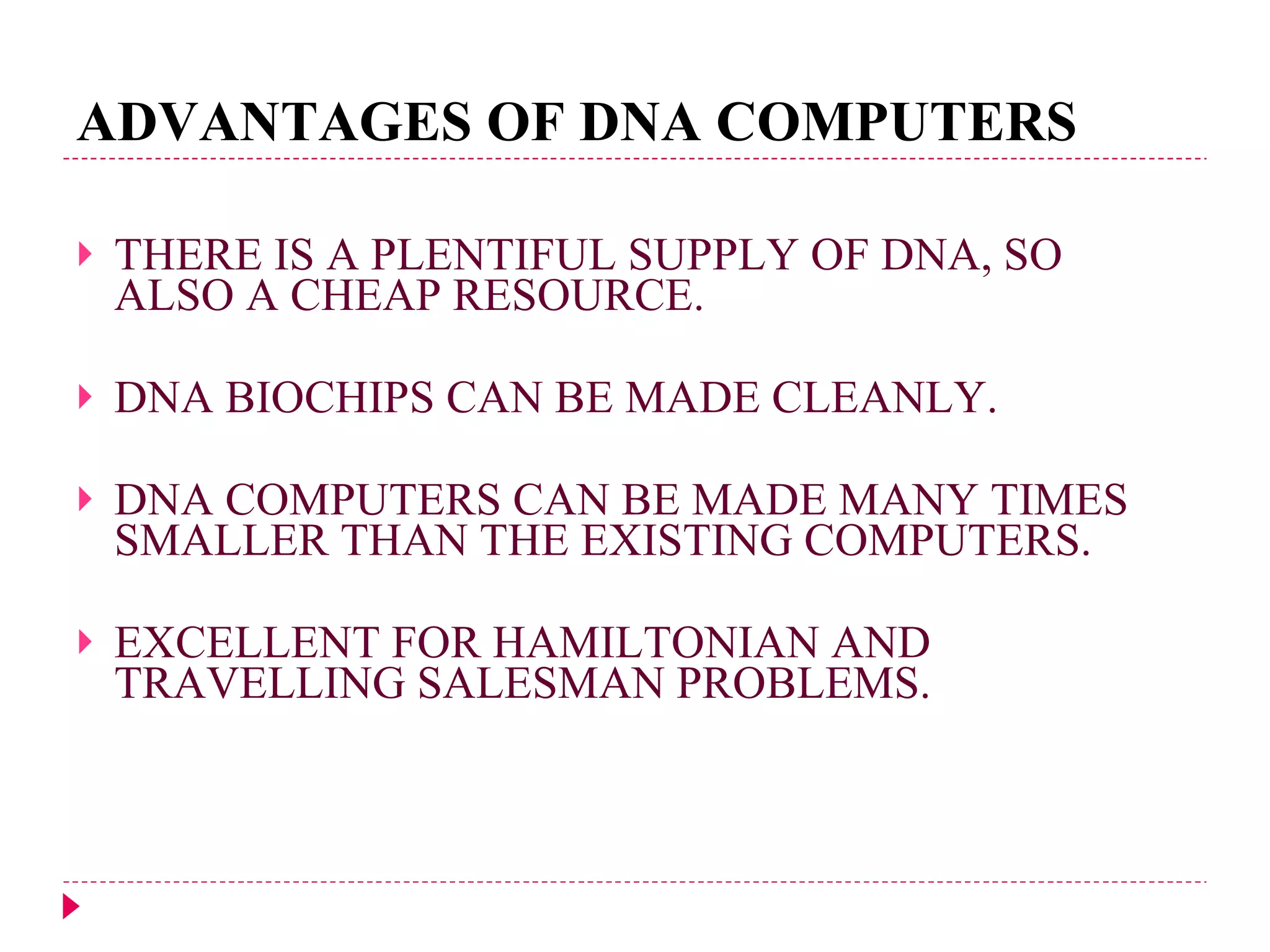 ADVANTAGES OF DNA COMPUTERS THERE IS A PLENTIFUL SUPPLY OF DNA, SO ALSO A CHEAP RESOURCE. DNA BIOCHIPS CAN BE MADE CLEANLY. DNA COMPUTERS CAN BE MADE MANY TIMES SMALLER THAN THE EXISTING COMPUTERS. EXCELLENT FOR HAMILTONIAN AND TRAVELLING SALESMAN PROBLEMS. 