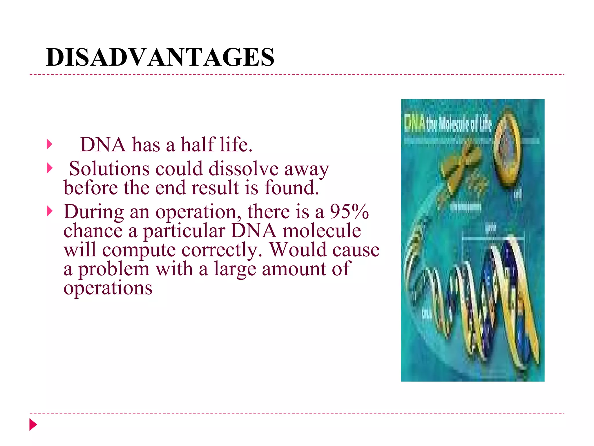 DISADVANTAGES DNA has a half life. Solutions could dissolve away before the end result is found. During an operation, there is a 95% chance a particular DNA molecule will compute correctly. Would cause a problem with a large amount of operations 