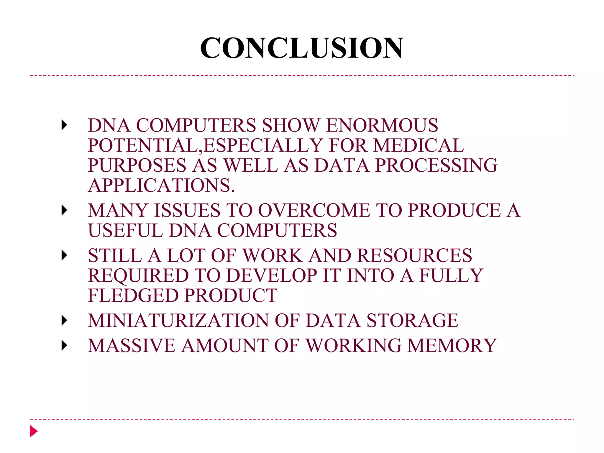 CONCLUSION DNA COMPUTERS SHOW ENORMOUS POTENTIAL,ESPECIALLY FOR MEDICAL PURPOSES AS WELL AS DATA PROCESSING APPLICATIONS. MANY ISSUES TO OVERCOME TO PRODUCE A USEFUL DNA COMPUTERS STILL A LOT OF WORK AND RESOURCES REQUIRED TO DEVELOP IT INTO A FULLY FLEDGED PRODUCT MINIATURIZATION OF DATA STORAGE MASSIVE AMOUNT OF WORKING MEMORY 