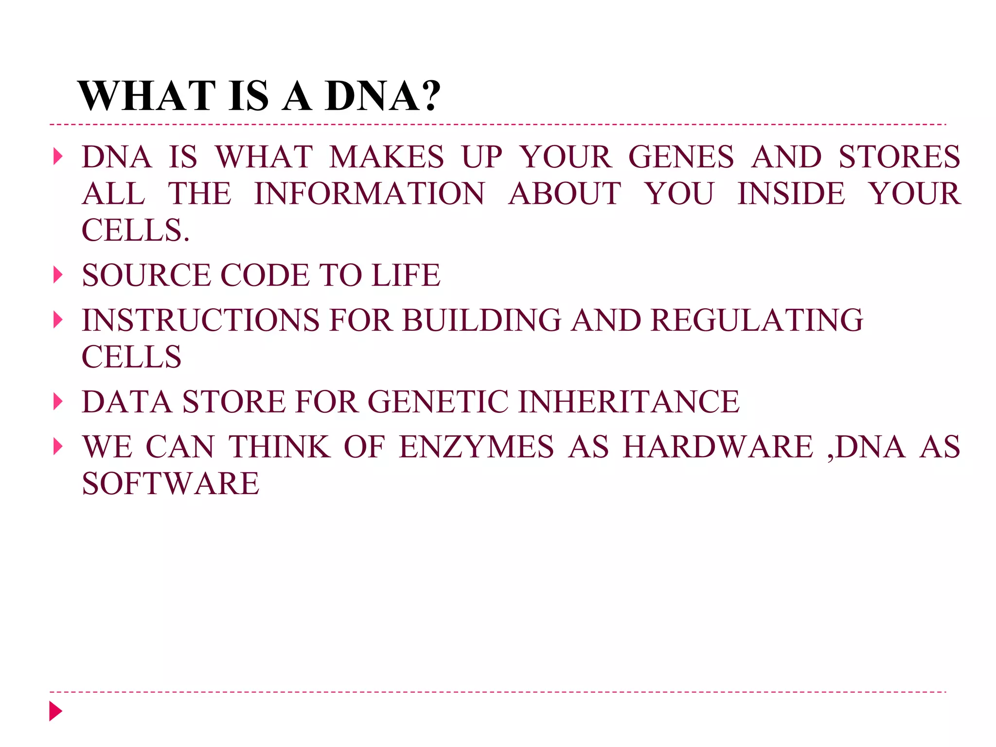 WHAT IS A DNA? DNA IS WHAT MAKES UP YOUR GENES AND STORES ALL THE INFORMATION ABOUT YOU INSIDE YOUR CELLS.   SOURCE CODE TO LIFE INSTRUCTIONS FOR BUILDING AND REGULATING CELLS DATA STORE FOR GENETIC INHERITANCE WE CAN THINK OF ENZYMES AS HARDWARE ,DNA AS SOFTWARE 