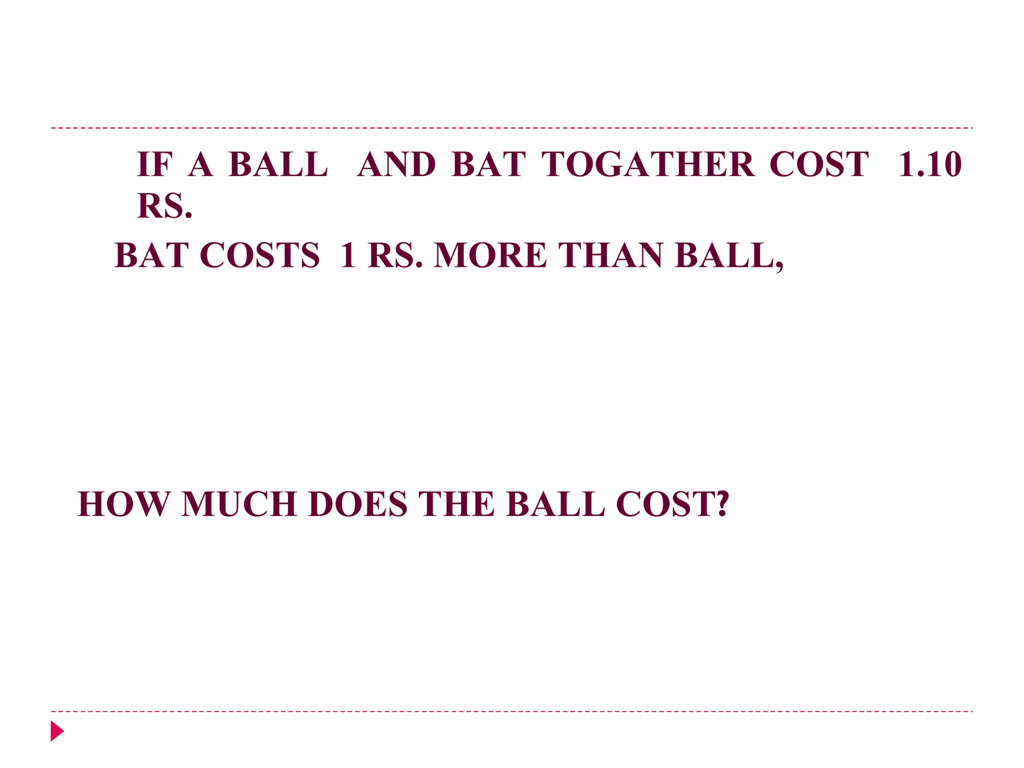 IF A BALL  AND BAT TOGATHER COST  1.10 RS.  BAT COSTS  1 RS. MORE THAN BALL,  HOW MUCH DOES THE BALL COST ? 
