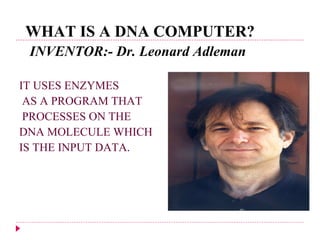 WHAT IS A DNA COMPUTER? INVENTOR:-  Dr. Leonard Adleman   IT USES ENZYMES AS A PROGRAM THAT  PROCESSES ON THE  DNA MOLECULE WHICH  IS THE INPUT DATA . 