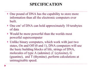 SPECIFICATION One pound of DNA has the capability to store more information than all the electronic computers ever built. One cm 3  of DNA can hold approximately 10 terabytes of data Would be more powerful than the worlds most powerful supercomputer Unlike binary computers, which work with just two states, On and Off (0 and 1), DNA computers will use the basic building blocks of life, strings of DNA, molecules of type A (adenine) ,C (cytosine), G   (guanine),  and T (thymine)   ,perform calculations at unimaginable speed.  