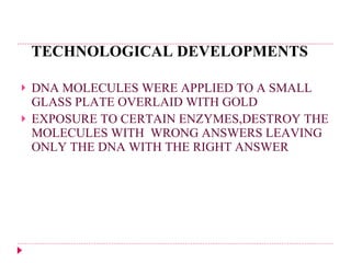 TECHNOLOGICAL DEVELOPMENTS DNA MOLECULES WERE APPLIED TO A SMALL GLASS PLATE OVERLAID WITH GOLD EXPOSURE TO CERTAIN ENZYMES,DESTROY THE MOLECULES WITH  WRONG ANSWERS LEAVING ONLY THE DNA WITH THE RIGHT ANSWER 