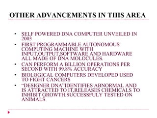 OTHER ADVANCEMENTS IN THIS AREA SELF POWERED DNA COMPUTER UNVEILED IN 2003 FIRST PROGRAMMABLE AUTONOMOUS COMPUTING MACHINE WITH INPUT,OUTPUT,SOFTWARE AND HARDWARE ALL MADE OF DNA MOLOCULES. CAN PERFORM A BILLION OPERATIONS PER SECOND WITH 99.8% ACCURACY BIOLOGICAL COMPUTERS DEVELOPED USED TO FIGHT CANCERS “ DESIGNER DNA”IDENTIFIES ABNORMAL AND IS ATTRACTED TO IT,RELEASES CHEMICALS TO INHIBIT GROWTH.SUCCESSFULY TESTED ON ANIMALS 