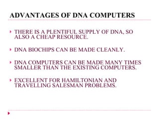 ADVANTAGES OF DNA COMPUTERS THERE IS A PLENTIFUL SUPPLY OF DNA, SO ALSO A CHEAP RESOURCE. DNA BIOCHIPS CAN BE MADE CLEANLY. DNA COMPUTERS CAN BE MADE MANY TIMES SMALLER THAN THE EXISTING COMPUTERS. EXCELLENT FOR HAMILTONIAN AND TRAVELLING SALESMAN PROBLEMS. 
