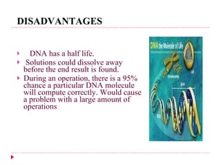 DISADVANTAGES DNA has a half life. Solutions could dissolve away before the end result is found. During an operation, there is a 95% chance a particular DNA molecule will compute correctly. Would cause a problem with a large amount of operations 