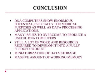 CONCLUSION DNA COMPUTERS SHOW ENORMOUS POTENTIAL,ESPECIALLY FOR MEDICAL PURPOSES AS WELL AS DATA PROCESSING APPLICATIONS. MANY ISSUES TO OVERCOME TO PRODUCE A USEFUL DNA COMPUTERS STILL A LOT OF WORK AND RESOURCES REQUIRED TO DEVELOP IT INTO A FULLY FLEDGED PRODUCT MINIATURIZATION OF DATA STORAGE MASSIVE AMOUNT OF WORKING MEMORY 