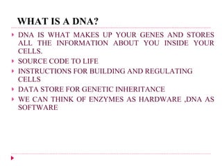 WHAT IS A DNA? DNA IS WHAT MAKES UP YOUR GENES AND STORES ALL THE INFORMATION ABOUT YOU INSIDE YOUR CELLS.   SOURCE CODE TO LIFE INSTRUCTIONS FOR BUILDING AND REGULATING CELLS DATA STORE FOR GENETIC INHERITANCE WE CAN THINK OF ENZYMES AS HARDWARE ,DNA AS SOFTWARE 