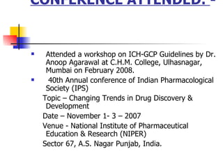 CONFERENCE ATTENDED:  -  Attended a workshop on ICH-GCP Guidelines by Dr. Anoop Agarawal at C.H.M. College, Ulhasnagar, Mumbai on February 2008. 40th Annual conference of Indian Pharmacological Society (IPS)  Topic C Changing Trends in Drug Discovery & Development  Date C November 1- 3 C 2007  Venue - National Institute of Pharmaceutical Education & Research (NIPER)  Sector 67, A.S. Nagar Punjab, India.  