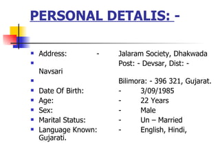 PERSONAL DETALIS:  -  Address: - Jalaram Society, Dhakwada  Post: - Devsar, Dist: - Navsari  Bilimora: - 396 321, Gujarat. Date Of Birth: - 3/09/1985 Age: - 22 Years  Sex: - Male Marital Status: - Un C Married  Language Known:  - English, Hindi, Gujarati. 