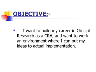 OBJECTIVE: - I want to build my career in Clinical Research as a CRA, and want to work an environment where I can put my ideas to actual implementation. 