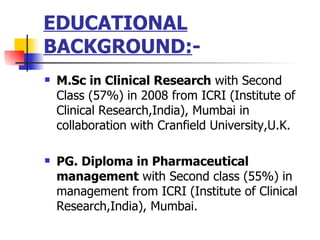 EDUCATIONAL BACKGROUND: - M.Sc in Clinical Research  with Second Class (57%) in 2008 from ICRI (Institute of Clinical Research,India), Mumbai in collaboration with Cranfield University,U.K. PG. Diploma in Pharmaceutical management  with Second class (55%) in management from ICRI (Institute of Clinical Research,India), Mumbai. 