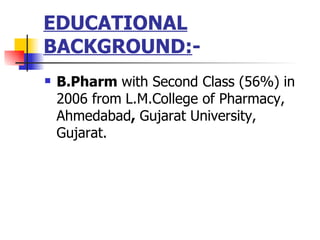 EDUCATIONAL BACKGROUND: - B.Pharm  with Second Class (56%) in 2006 from   L.M.College of Pharmacy, Ahmedabad ,  Gujarat University, Gujarat. 