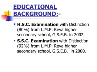 EDUCATIONAL BACKGROUND: - H.S.C. Examination  with Distinction (80%) from L.M.P. Reva higher secondary school, G.S.E.B. in 2002. S.S.C. Examination  with Distinction (92%) from L.M.P. Reva higher secondary school, G.S.E.B.  in 2000. 