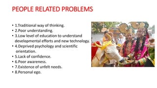PEOPLE RELATED PROBLEMS
• 1.Traditional way of thinking.
• 2.Poor understanding.
• 3.Low level of education to understand
developmental efforts and new technology.
• 4.Deprived psychology and scientific
orientation.
• 5.Lack of confidence.
• 6.Poor awareness.
• 7.Existence of unfelt needs.
• 8.Personal ego.
 