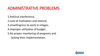 ADMINISTRATIVE PROBLEMS
1.Political interference.
2.Lack of motivation and interest.
3.Unwillingness to work in villages.
4.Improper utilization of budget.
5.No proper monitoring of programs and
lacking their implementation.
 