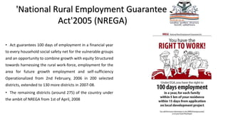 'National Rural Employment Guarantee
Act'2005 (NREGA)
• Act guarantees 100 days of employment in a financial year
to every household social safety net for the vulnerable groups
and an opportunity to combine growth with equity Structured
towards harnessing the rural work-force, employment for the
area for future growth employment and self-sufficiency
Operationalized from 2nd February, 2006 in 200 selected
districts, extended to 130 more districts in 2007-08.
• The remaining districts (around 275) of the country under
the ambit of NREGA from 1st of April, 2008
 