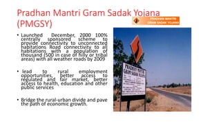 Pradhan Mantri Gram Sadak Yojana
(PMGSY)
• Launched December, 2000 100%
centrally sponsored scheme to
provide connectivity to unconnected
habitations Road connectivity to all
habitations with a population of
thousand (500 in case of hilly or tribal
areas) with all weather roads by 2009
• lead to rural employment
opportunities, better access to
regulated and fair market, better
access to health, education and other
public services
• Bridge the rural-urban divide and pave
the path of economic growth.
 