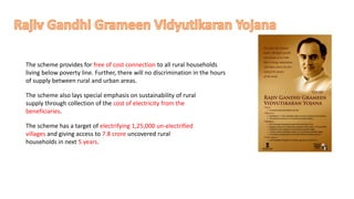 The scheme provides for free of cost connection to all rural households
living below poverty line. Further, there will no discrimination in the hours
of supply between rural and urban areas.
The scheme also lays special emphasis on sustainability of rural
supply through collection of the cost of electricity from the
beneficiaries.
The scheme has a target of electrifying 1,25,000 un-electrified
villages and giving access to 7.8 crore uncovered rural
households in next 5 years.
 