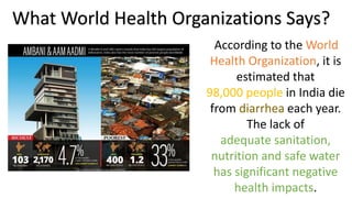 What World Health Organizations Says?
According to the World
Health Organization, it is
estimated that
98,000 people in India die
from diarrhea each year.
The lack of
adequate sanitation,
nutrition and safe water
has significant negative
health impacts.
 