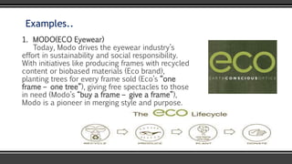 Examples..
1. MODO(ECO Eyewear)
Today, Modo drives the eyewear industry’s
effort in sustainability and social responsibility.
With initiatives like producing frames with recycled
content or biobased materials (Eco brand),
planting trees for every frame sold (Eco’s “one
frame – one tree”), giving free spectacles to those
in need (Modo’s “buy a frame – give a frame”),
Modo is a pioneer in merging style and purpose.
 