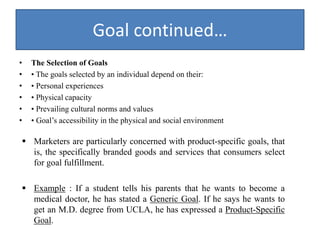 Goal continued…
• The Selection of Goals
• • The goals selected by an individual depend on their:
• • Personal experiences
• • Physical capacity
• • Prevailing cultural norms and values
• • Goal’s accessibility in the physical and social environment
 Marketers are particularly concerned with product-specific goals, that
is, the specifically branded goods and services that consumers select
for goal fulfillment.
 Example : If a student tells his parents that he wants to become a
medical doctor, he has stated a Generic Goal. If he says he wants to
get an M.D. degree from UCLA, he has expressed a Product-Specific
Goal.
 