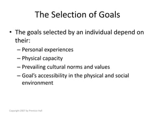 Copyright 2007 by Prentice Hall
The Selection of Goals
• The goals selected by an individual depend on
their:
– Personal experiences
– Physical capacity
– Prevailing cultural norms and values
– Goal’s accessibility in the physical and social
environment
 