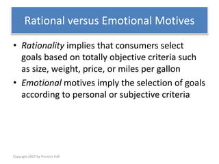 Copyright 2007 by Prentice Hall
Rational versus Emotional Motives
• Rationality implies that consumers select
goals based on totally objective criteria such
as size, weight, price, or miles per gallon
• Emotional motives imply the selection of goals
according to personal or subjective criteria
 